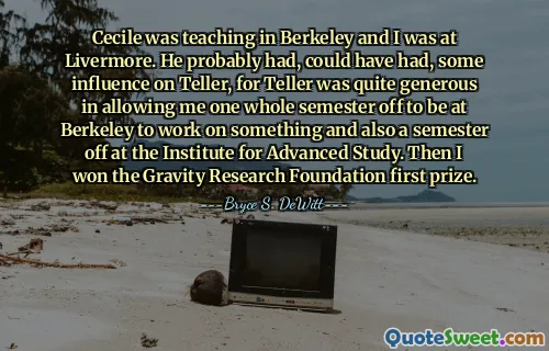 Cecile was teaching in Berkeley and I was at Livermore. He probably had, could have had, some influence on Teller, for Teller was quite generous in allowing me one whole semester off to be at Berkeley to work on something and also a semester off at the Institute for Advanced Study. Then I won the Gravity Research Foundation first prize.