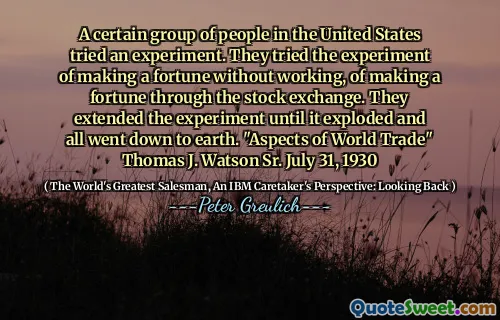 A certain group of people in the United States tried an experiment. They tried the experiment of making a fortune without working, of making a fortune through the stock exchange. They extended the experiment until it exploded and all went down to earth. "Aspects of World Trade" Thomas J. Watson Sr. July 31, 1930