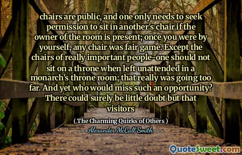 chairs are public, and one only needs to seek permission to sit in another's chair if the owner of the room is present; once you were by yourself, any chair was fair game. Except the chairs of really important people-one should not sit on a throne when left unattended in a monarch's throne room; that really was going too far. And yet who would miss such an opportunity? There could surely be little doubt but that visitors