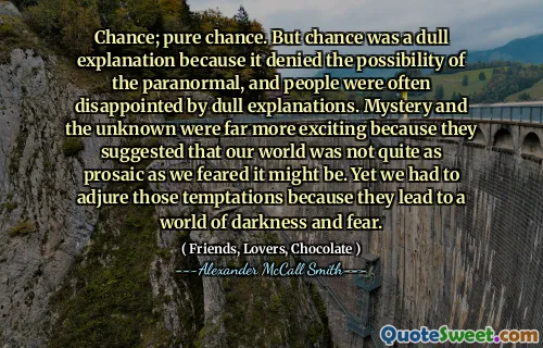 机会;纯粹的机会。但是，机会是一个沉闷的解释，因为它否认了超自然现象的可能性，人们常常对沉闷的解释感到失望。神秘和未知数更令人兴奋，因为他们建议我们的世界不像我们担心的那样平淡无奇。然而，我们不得不理解这些诱惑，因为它们导致了一个黑暗和恐惧的世界。