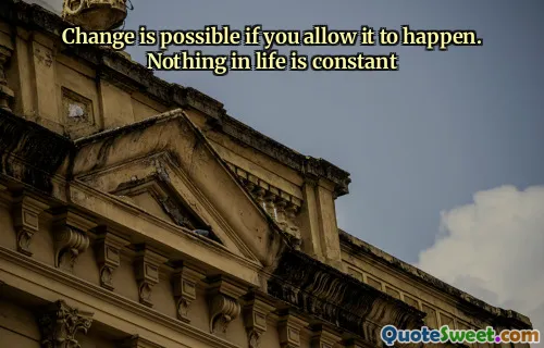Change is possible if you allow it to happen. Nothing in life is constant