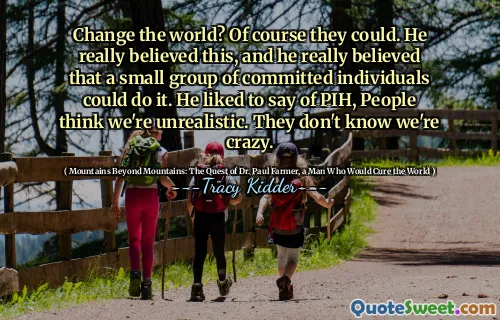 Change the world? Of course they could. He really believed this, and he really believed that a small group of committed individuals could do it. He liked to say of PIH, People think we're unrealistic. They don't know we're crazy.