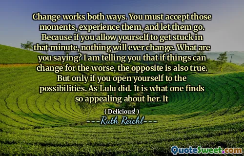 Change works both ways. You must accept those moments, experience them, and let them go. Because if you allow yourself to get stuck in that minute, nothing will ever change. What are you saying? I am telling you that if things can change for the worse, the opposite is also true. But only if you open yourself to the possibilities. As Lulu did. It is what one finds so appealing about her. It