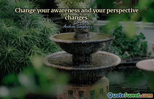 Change your awareness and your perspective changes.