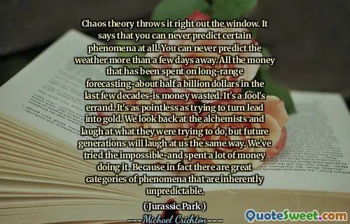 혼돈 이론은 바로 창 밖으로 던졌습니다. 그것은 당신이 특정 현상을 전혀 예측할 수 없다고 말합니다. 며칠 이상 날씨를 예측할 수 없습니다. 지난 수십 년 동안 장거리 예측에 지출 된 모든 돈은 돈이 낭비됩니다. 바보의 심부름입니다. 리드를 금으로 바꾸려고하는 것만 큼 무의미합니다. 우리는 연금술사를 되돌아보고 그들이하려는 일을 비웃지 만 미래 세대는 같은 방식으로 우리를 비웃을 것입니다. 우리는 불가능한 것을 시도했고 많은 돈을 썼습니다. 실제로 본질적으로 예측할 수없는 훌륭한 범주의 현상이 있기 때문입니다.