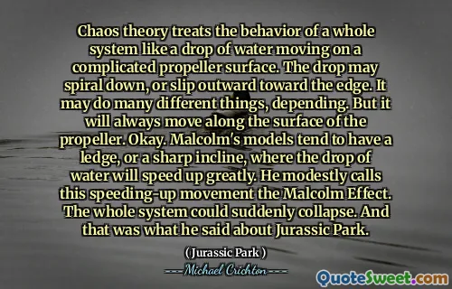 혼돈 이론은 복잡한 프로펠러 표면에서 움직이는 물 한 방울처럼 전체 시스템의 거동을 취급합니다. 드롭은 나선형으로 내려 가거나 가장자리를 향해 바깥쪽으로 미끄러질 수 있습니다. 그것은 많은 다른 일을 할 수 있습니다. 그러나 항상 프로펠러의 표면을 따라 움직일 것입니다. 좋아요. Malcolm의 모델에는 난간 또는 날카로운 경사가있는 경향이 있습니다. 그는이 과속 운동을 Malcolm 효과라고 부릅니다. 전체 시스템이 갑자기 붕괴 될 수 있습니다. 그리고 그것이 그가 Jurassic Park에 대해 말한 것입니다.