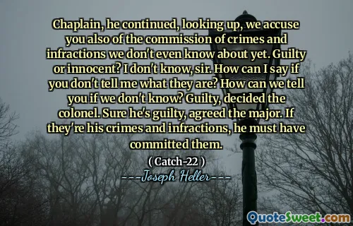 Капеллан, он продолжил, глядя вверх, мы обвиняем вас также в совершении преступлений и нарушений, о которых мы даже не знаем. Виновен или невинный? Я не знаю, сэр. Как я могу сказать, если вы не скажете мне, что они? Как мы можем сказать вам, если мы не знаем? Виновен, решил полковник. Конечно, он виновен, согласился с майором. Если они его преступления и нарушения, он, должно быть, совершил их.