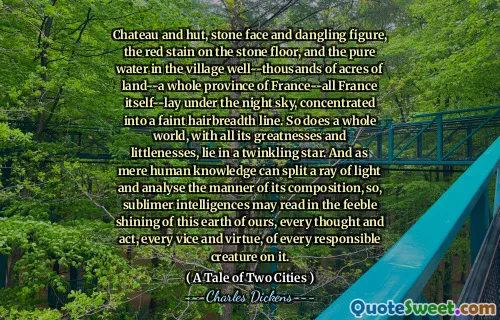 Chateau and hut, stone face and dangling figure, the red stain on the stone floor, and the pure water in the village well--thousands of acres of land--a whole province of France--all France itself--lay under the night sky, concentrated into a faint hairbreadth line. So does a whole world, with all its greatnesses and littlenesses, lie in a twinkling star. And as mere human knowledge can split a ray of light and analyse the manner of its composition, so, sublimer intelligences may read in the feeble shining of this earth of ours, every thought and act, every vice and virtue, of every responsible creature on it.