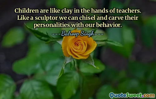Children are like clay in the hands of teachers. Like a sculptor we can chisel and carve their personalities with our behavior.