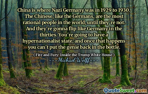 China is where Nazi Germany was in 1929 to 1930. The Chinese, like the Germans, are the most rational people in the world, until they're not. And they're gonna flip like Germany in the thirties. You're going to have a hypernationalist state, and once that happens you can't put the genie back in the bottle.