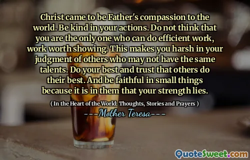 Christ came to be Father's compassion to the world. Be kind in your actions. Do not think that you are the only one who can do efficient work, work worth showing. This makes you harsh in your judgment of others who may not have the same talents. Do your best and trust that others do their best. And be faithful in small things because it is in them that your strength lies.