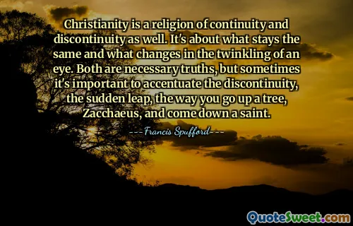 Christianity is a religion of continuity and discontinuity as well. It's about what stays the same and what changes in the twinkling of an eye. Both are necessary truths, but sometimes it's important to accentuate the discontinuity, the sudden leap, the way you go up a tree, Zacchaeus, and come down a saint.