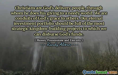 Christians are God's delivery people, through whom he does his giving to a needy world. We are conduits of God's grace to others. Our eternal investment portfolio should be full of the most strategic kingdom-building projects to which we can disburse God's funds.