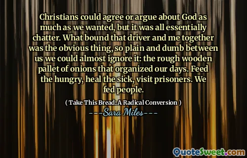 Christians could agree or argue about God as much as we wanted, but it was all essentially chatter. What bound that driver and me together was the obvious thing, so plain and dumb between us we could almost ignore it: the rough wooden pallet of onions that organized our days. Feed the hungry, heal the sick, visit prisoners. We fed people.