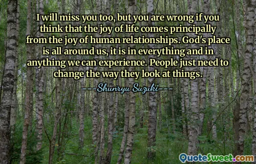 I will miss you too, but you are wrong if you think that the joy of life comes principally from the joy of human relationships. God's place is all around us, it is in everything and in anything we can experience. People just need to change the way they look at things.