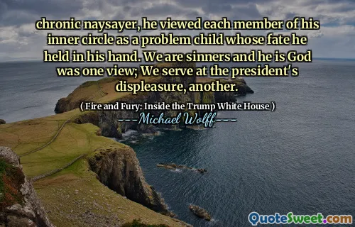 chronic naysayer, he viewed each member of his inner circle as a problem child whose fate he held in his hand. We are sinners and he is God was one view; We serve at the president's displeasure, another.