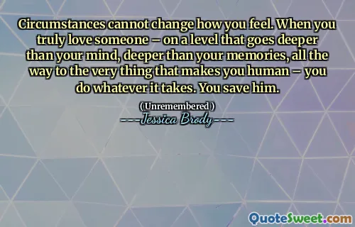 Circumstances cannot change how you feel. When you truly love someone – on a level that goes deeper than your mind, deeper than your memories, all the way to the very thing that makes you human – you do whatever it takes. You save him.