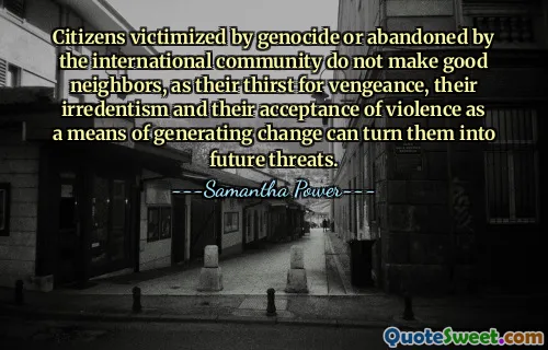 Citizens victimized by genocide or abandoned by the international community do not make good neighbors, as their thirst for vengeance, their irredentism and their acceptance of violence as a means of generating change can turn them into future threats.