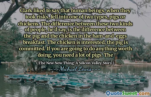 Clark liked to say that human beings, when they took risks, fell into one of two types, pigs or chickens. The difference between these two kinds of people, he'd say, is the difference between the pig and the chicken in the ham-and-eggs breakfast. The chicken is interested, the pig is committed. If you are going to do anything worth doing, you need a lot of pigs. The