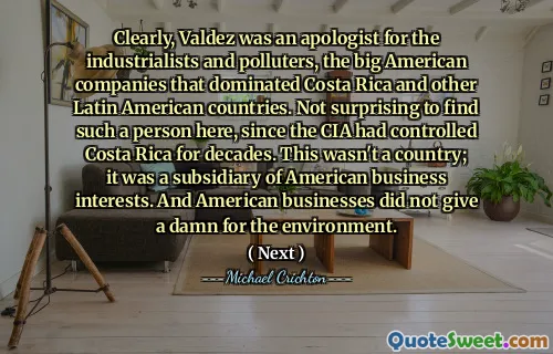 Clearly, Valdez was an apologist for the industrialists and polluters, the big American companies that dominated Costa Rica and other Latin American countries. Not surprising to find such a person here, since the CIA had controlled Costa Rica for decades. This wasn't a country; it was a subsidiary of American business interests. And American businesses did not give a damn for the environment.