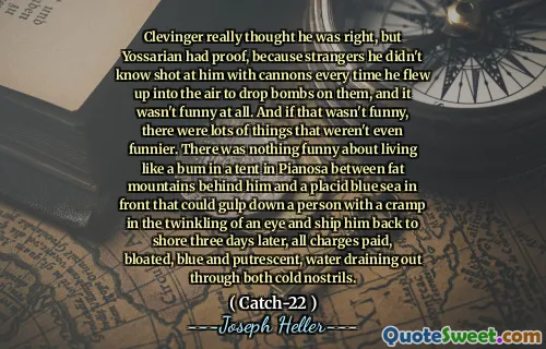 Clevinger really thought he was right, but Yossarian had proof, because strangers he didn't know shot at him with cannons every time he flew up into the air to drop bombs on them, and it wasn't funny at all. And if that wasn't funny, there were lots of things that weren't even funnier. There was nothing funny about living like a bum in a tent in Pianosa between fat mountains behind him and a placid blue sea in front that could gulp down a person with a cramp in the twinkling of an eye and ship him back to shore three days later, all charges paid, bloated, blue and putrescent, water draining out through both cold nostrils.