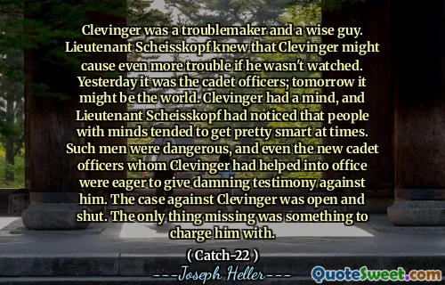 Кливингер был спокойным и мудрым парнем. Лейтенант Шейскопф знал, что Clevinger может вызвать еще больше проблем, если его не смотрят. Вчера это были кадетские офицеры; Завтра это может быть мир. У Clevinger был ум, и лейтенант Шейскопф заметил, что люди с умами иногда становятся довольно умными. Такие люди были опасны, и даже новые кадетские офицеры, которых Кливингер помог в офисе, стремились дать проклятые показания против него. Дело против Clevinger было открыто и закрыто. Единственное, чего не хватало, было чем -то, с чем его обвинили.