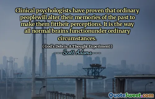 Clinical psychologists have proven that ordinary peoplewill alter their memories of the past to make them fittheir perceptions. It is the way all normal brains functionunder ordinary circumstances.