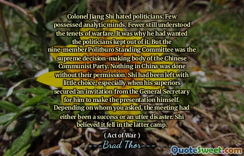 Colonel Jiang Shi hated politicians. Few possessed analytic minds. Fewer still understood the tenets of warfare. It was why he had wanted the politicians kept out of it. But the nine-member Politburo Standing Committee was the supreme decision-making body of the Chinese Communist Party. Nothing in China was done without their permission. Shi had been left with little choice, especially when his superiors secured an invitation from the General Secretary for him to make the presentation himself. Depending on whom you asked, the meeting had either been a success or an utter disaster. Shi believed it fell in the latter camp.