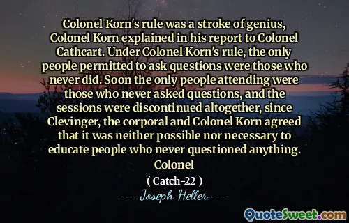 Colonel Korn's rule was a stroke of genius, Colonel Korn explained in his report to Colonel Cathcart. Under Colonel Korn's rule, the only people permitted to ask questions were those who never did. Soon the only people attending were those who never asked questions, and the sessions were discontinued altogether, since Clevinger, the corporal and Colonel Korn agreed that it was neither possible nor necessary to educate people who never questioned anything. Colonel