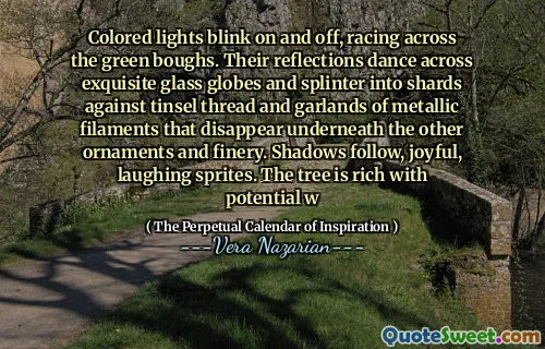 Colored lights blink on and off, racing across the green boughs. Their reflections dance across exquisite glass globes and splinter into shards against tinsel thread and garlands of metallic filaments that disappear underneath the other ornaments and finery. Shadows follow, joyful, laughing sprites. The tree is rich with potential w
