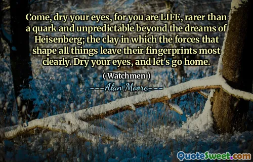 Come, dry your eyes, for you are LIFE, rarer than a quark and unpredictable beyond the dreams of Heisenberg; the clay in which the forces that shape all things leave their fingerprints most clearly. Dry your eyes, and let's go home.