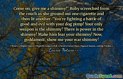 Come on, give me a shimmy!" Ruby screeched from the couch as she ground out one cigarette and then lit another. "You're fighting a battle of good and evil with your dog pimp! Your only weapon is the shimmy! There is power in the shimmy! Make him fear your shimmy! Now, goddamnit, show me your war shimmy!
