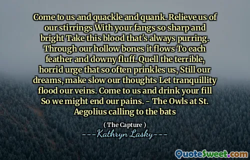 Come to us and quackle and quank. Relieve us of our stirrings With your fangs so sharp and bright Take this blood that's always purring. Through our hollow bones it flows To each feather and downy fluff. Quell the terrible, horrid urge that so often prinkles us, Still our dreams, make slow our thoughts Let tranquillity flood our veins. Come to us and drink your fill So we might end our pains. - The Owls at St. Aegolius calling to the bats