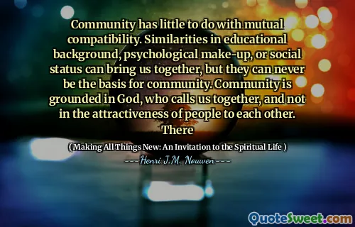 Community has little to do with mutual compatibility. Similarities in educational background, psychological make-up, or social status can bring us together, but they can never be the basis for community. Community is grounded in God, who calls us together, and not in the attractiveness of people to each other. There