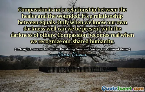 Compassion is not a relationship between the healer and the wounded. It's a relationship between equals. Only when we know our own darkness well can we be present with the darkness of others. Compassion becomes real when we recognize our shared humanity.