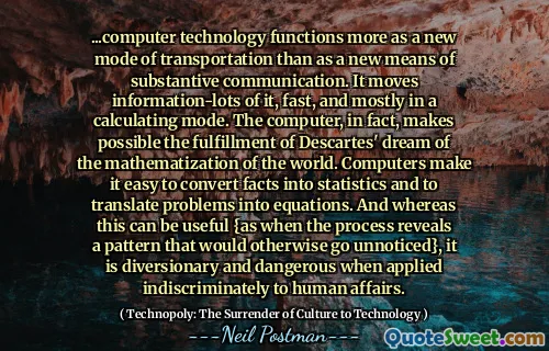 ...computer technology functions more as a new mode of transportation than as a new means of substantive communication. It moves information-lots of it, fast, and mostly in a calculating mode. The computer, in fact, makes possible the fulfillment of Descartes' dream of the mathematization of the world. Computers make it easy to convert facts into statistics and to translate problems into equations. And whereas this can be useful {as when the process reveals a pattern that would otherwise go unnoticed}, it is diversionary and dangerous when applied indiscriminately to human affairs.