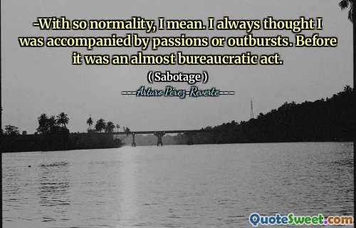-With so normality, I mean. I always thought I was accompanied by passions or outbursts. Before it was an almost bureaucratic act.