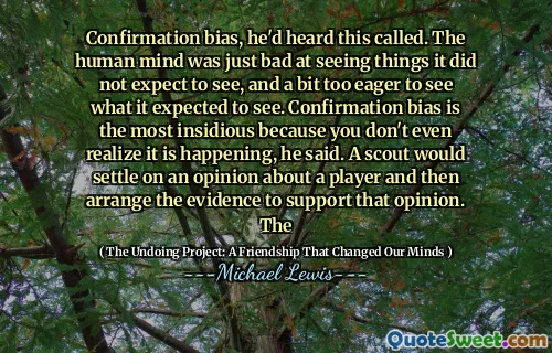 Confirmation bias, he'd heard this called. The human mind was just bad at seeing things it did not expect to see, and a bit too eager to see what it expected to see. Confirmation bias is the most insidious because you don't even realize it is happening, he said. A scout would settle on an opinion about a player and then arrange the evidence to support that opinion. The