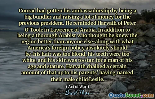 Conrad had gotten his ambassadorship by being a big bundler and raising a lot of money for the previous president. He reminded Harvath of Peter O'Toole in Lawrence of Arabia. In addition to being a thorough Arabist who thought he knew the region better than anyone else-along with what America's foreign policy absolutely should be-his hair was too blond, his teeth were too white, and his skin was too tan for a man of his age and stature. Harvath chalked a certain amount of that up to his parents' having named their male child Leslie.
