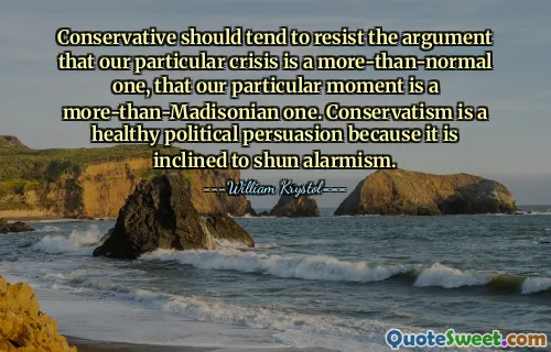 Conservative should tend to resist the argument that our particular crisis is a more-than-normal one, that our particular moment is a more-than-Madisonian one. Conservatism is a healthy political persuasion because it is inclined to shun alarmism.