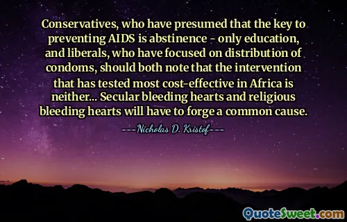 Conservatives, who have presumed that the key to preventing AIDS is abstinence - only education, and liberals, who have focused on distribution of condoms, should both note that the intervention that has tested most cost-effective in Africa is neither... Secular bleeding hearts and religious bleeding hearts will have to forge a common cause.