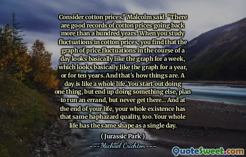 綿の価格を考慮してください」とマルコムは言いました。綿価格の変動を研究すると、1日のコースでの価格の変動のグラフは、基本的に1週間、または1年または10年間グラフのように見えるグラフのように見えることがわかります。そして、それが物事です。一日は一生のようなものです。あなたは一つのことを始めますが、最終的に何か他のことをして、用事をすることを計画しますが、そこに着くことはありません...そしてあなたの人生の終わりに、あなたの存在全体も同じ偶然の品質を持っています。あなたの人生は一日と同じ形をしています。