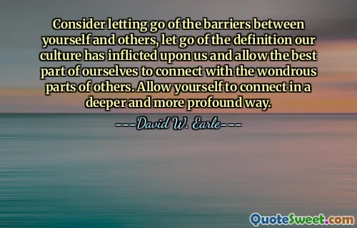 Consider letting go of the barriers between yourself and others, let go of the definition our culture has inflicted upon us and allow the best part of ourselves to connect with the wondrous parts of others. Allow yourself to connect in a deeper and more profound way.