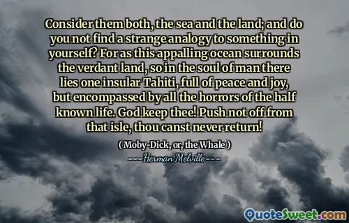 Consider them both, the sea and the land; and do you not find a strange analogy to something in yourself? For as this appalling ocean surrounds the verdant land, so in the soul of man there lies one insular Tahiti, full of peace and joy, but encompassed by all the horrors of the half known life. God keep thee! Push not off from that isle, thou canst never return!