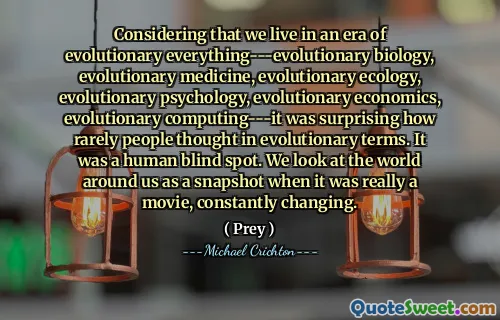 Considering that we live in an era of evolutionary everything---evolutionary biology, evolutionary medicine, evolutionary ecology, evolutionary psychology, evolutionary economics, evolutionary computing---it was surprising how rarely people thought in evolutionary terms. It was a human blind spot. We look at the world around us as a snapshot when it was really a movie, constantly changing.