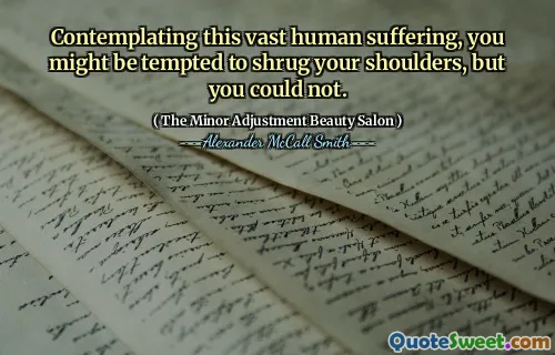 Contemplating this vast human suffering, you might be tempted to shrug your shoulders, but you could not.