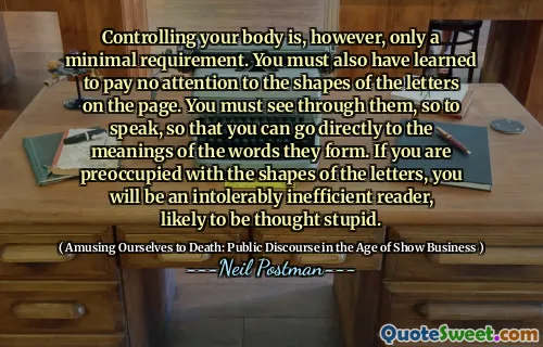 Controlling your body is, however, only a minimal requirement. You must also have learned to pay no attention to the shapes of the letters on the page. You must see through them, so to speak, so that you can go directly to the meanings of the words they form. If you are preoccupied with the shapes of the letters, you will be an intolerably inefficient reader, likely to be thought stupid.