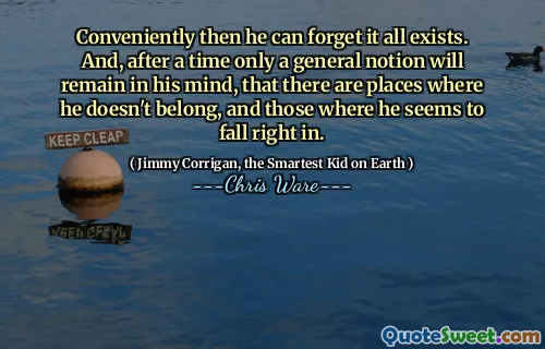 Conveniently then he can forget it all exists. And, after a time only a general notion will remain in his mind, that there are places where he doesn't belong, and those where he seems to fall right in.