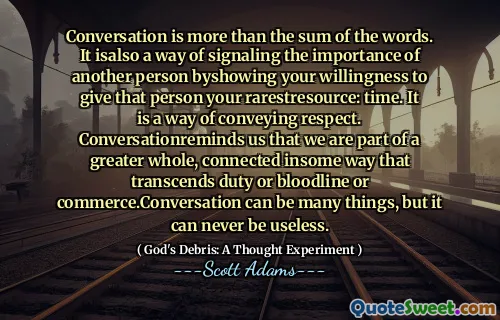 Conversation is more than the sum of the words. It isalso a way of signaling the importance of another person byshowing your willingness to give that person your rarestresource: time. It is a way of conveying respect. Conversationreminds us that we are part of a greater whole, connected insome way that transcends duty or bloodline or commerce.Conversation can be many things, but it can never be useless.