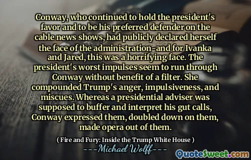 Conway, who continued to hold the president's favor and to be his preferred defender on the cable news shows, had publicly declared herself the face of the administration-and for Ivanka and Jared, this was a horrifying face. The president's worst impulses seem to run through Conway without benefit of a filter. She compounded Trump's anger, impulsiveness, and miscues. Whereas a presidential adviser was supposed to buffer and interpret his gut calls, Conway expressed them, doubled down on them, made opera out of them.